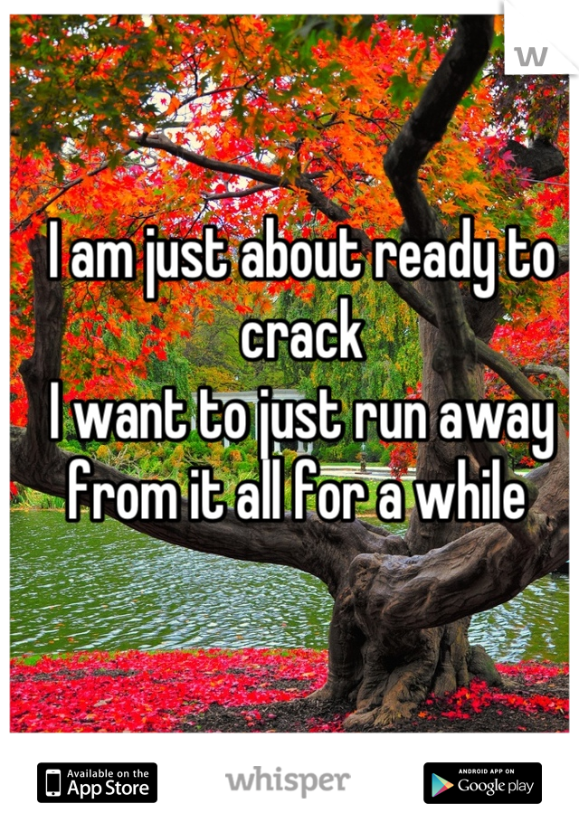 I am just about ready to crack
I want to just run away from it all for a while 