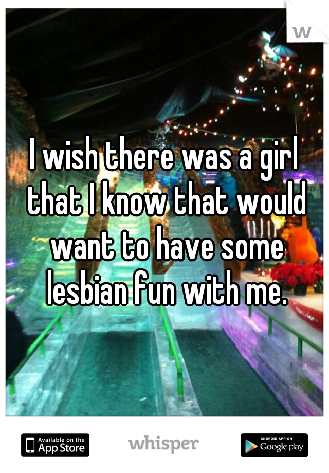 I wish there was a girl that I know that would want to have some lesbian fun with me.