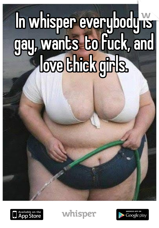 In whisper everybody is gay, wants  to fuck, and love thick girls.
