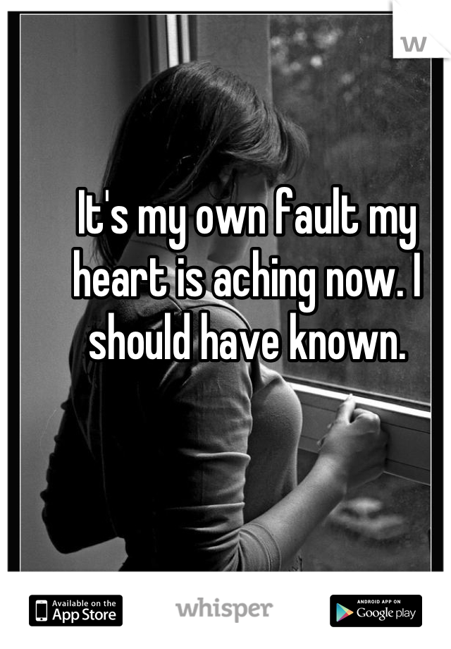 It's my own fault my heart is aching now. I should have known.