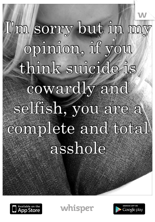 I'm sorry but in my opinion, if you think suicide is cowardly and selfish, you are a complete and total asshole
