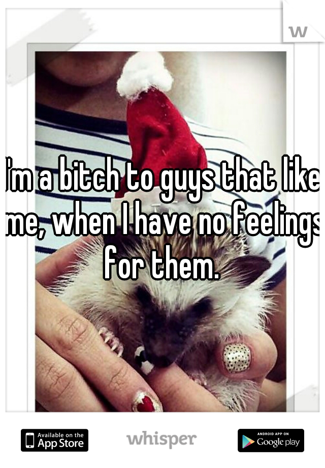 I'm a bitch to guys that like me, when I have no feelings for them. 