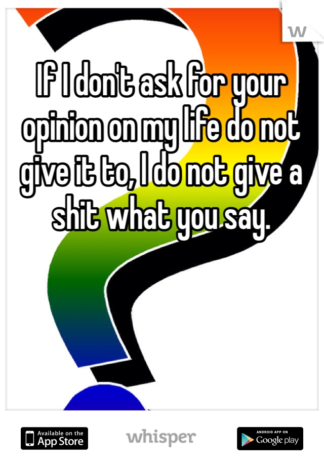 If I don't ask for your opinion on my life do not give it to, I do not give a shit what you say.