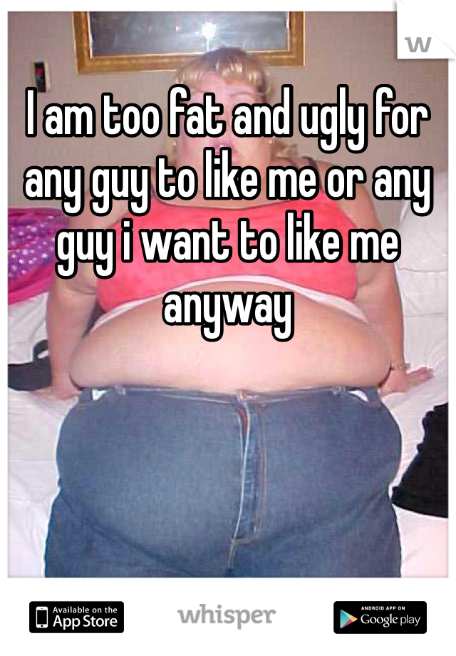 I am too fat and ugly for any guy to like me or any guy i want to like me anyway