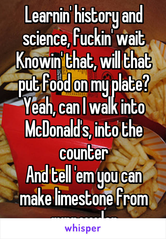 Learnin' history and science, fuckin' wait
Knowin' that, will that put food on my plate?
Yeah, can I walk into McDonald's, into the counter
And tell 'em you can make limestone from gunpowder
