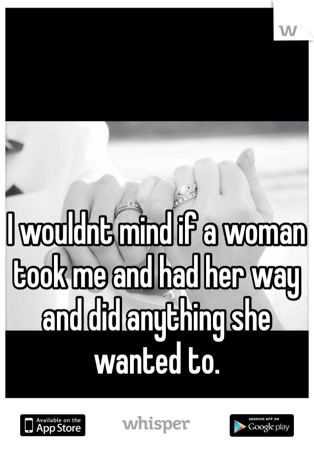 I wouldnt mind if a woman took me and had her way and did anything she wanted to. 