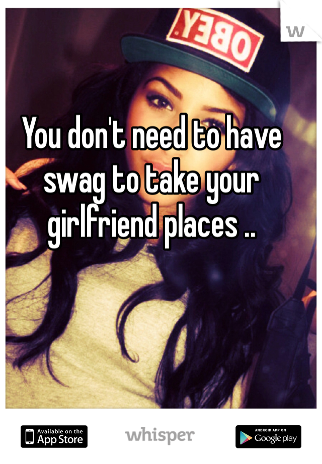 You don't need to have swag to take your girlfriend places .. 