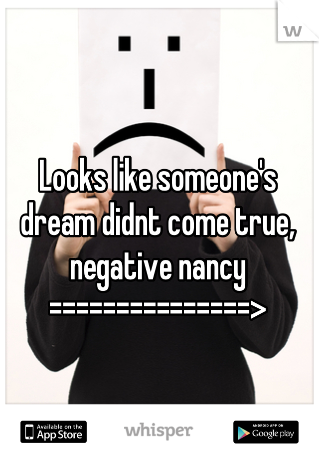 Looks like someone's dream didnt come true, negative nancy
===============>