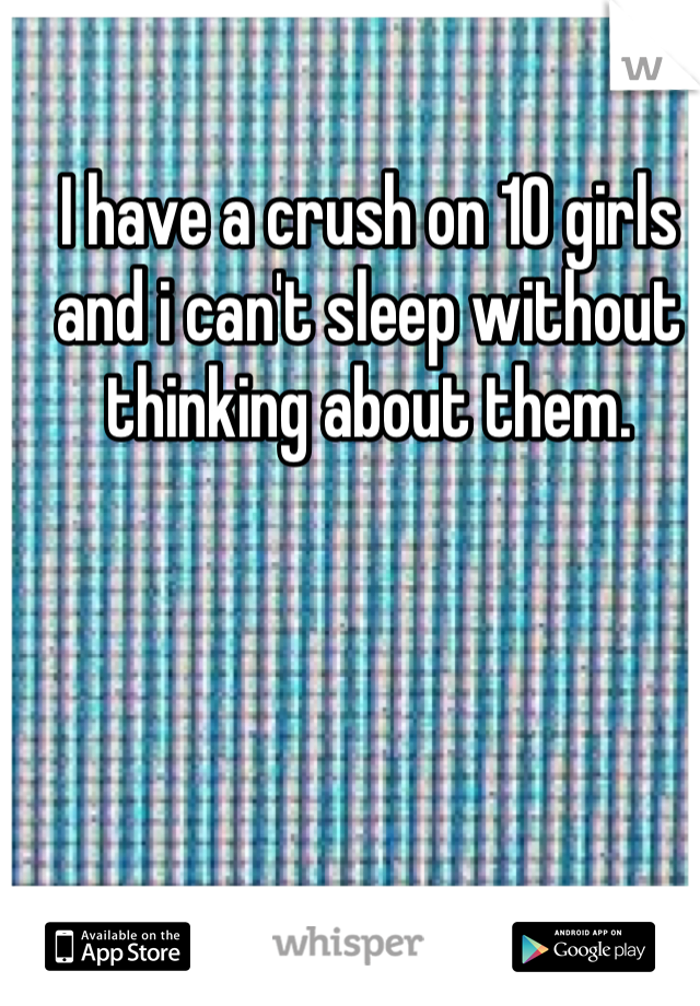 I have a crush on 10 girls and i can't sleep without thinking about them.