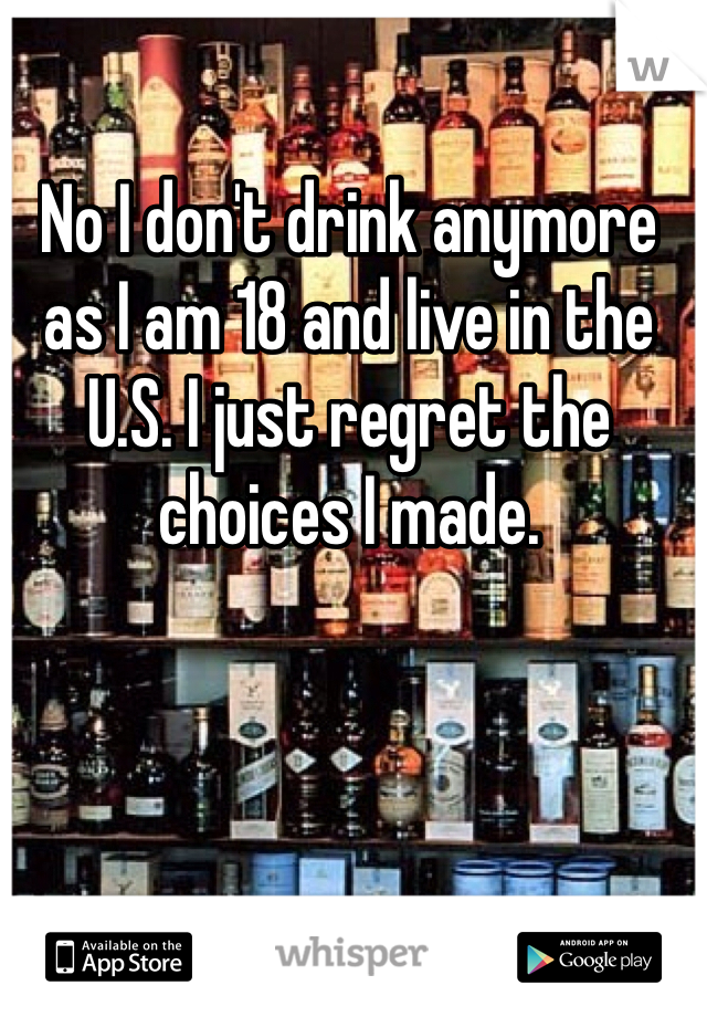 No I don't drink anymore as I am 18 and live in the U.S. I just regret the choices I made. 