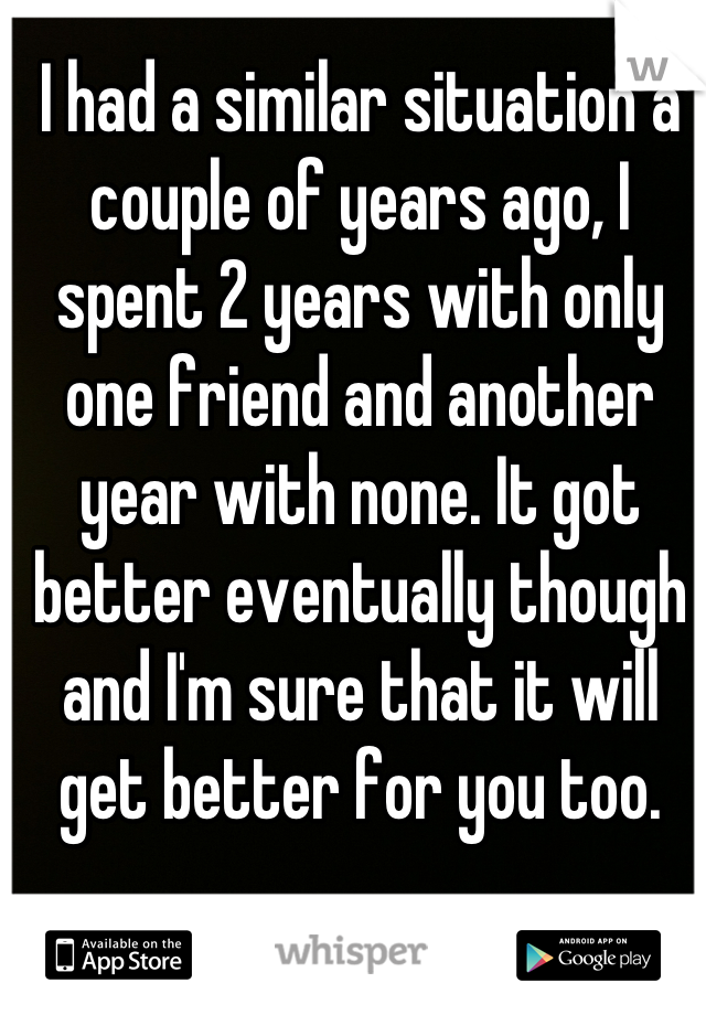 I had a similar situation a couple of years ago, I spent 2 years with only one friend and another year with none. It got better eventually though and I'm sure that it will get better for you too.