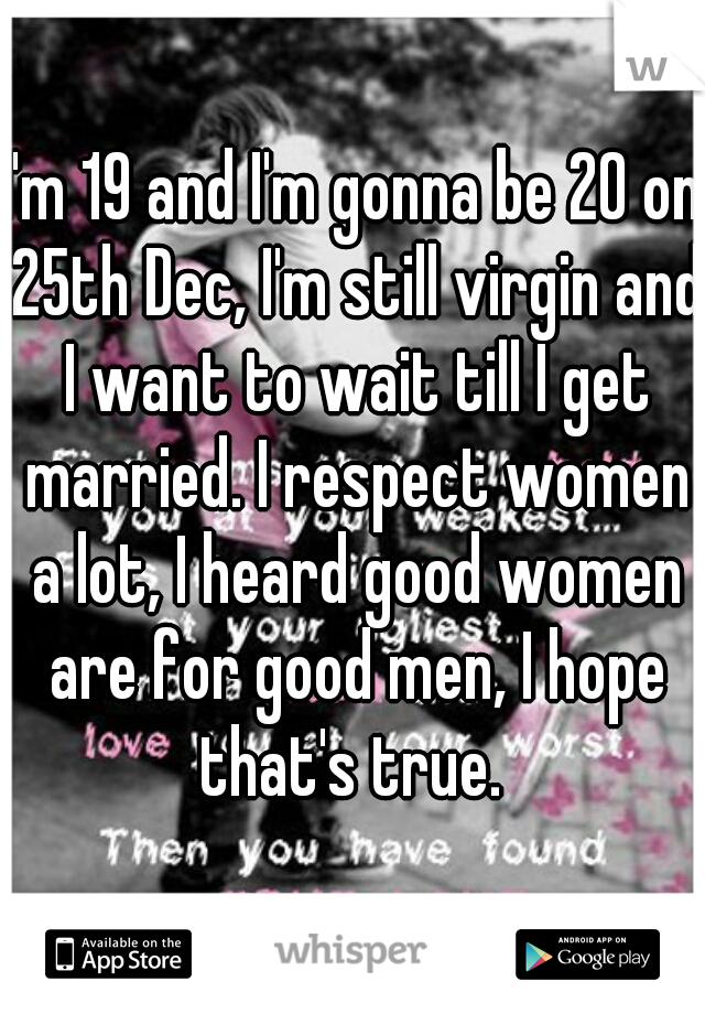 I'm 19 and I'm gonna be 20 on 25th Dec, I'm still virgin and I want to wait till I get married. I respect women a lot, I heard good women are for good men, I hope that's true. 