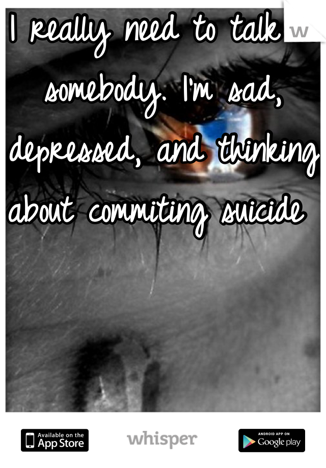 I really need to talk to somebody. I'm sad, depressed, and thinking about commiting suicide 