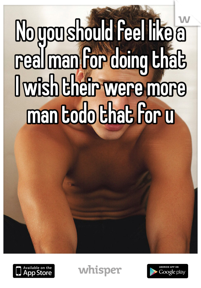 No you should feel like a real man for doing that 
I wish their were more man todo that for u