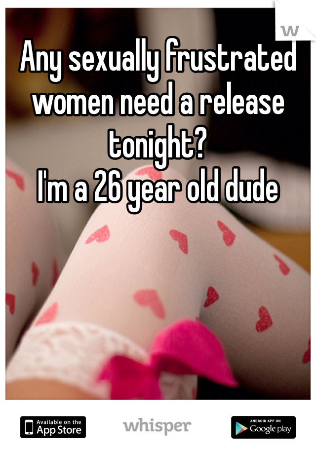 Any sexually frustrated women need a release tonight? 
I'm a 26 year old dude
