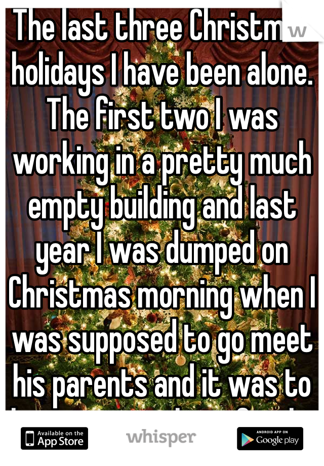The last three Christmas holidays I have been alone. The first two I was working in a pretty much empty building and last year I was dumped on Christmas morning when I was supposed to go meet his parents and it was to late to go with my family. 