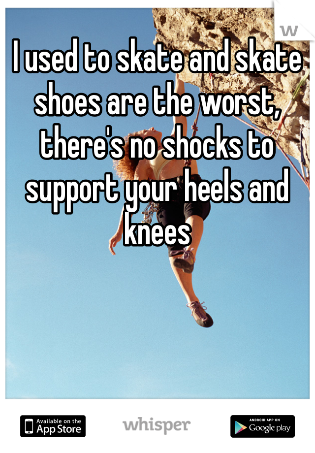 I used to skate and skate shoes are the worst, there's no shocks to support your heels and knees 