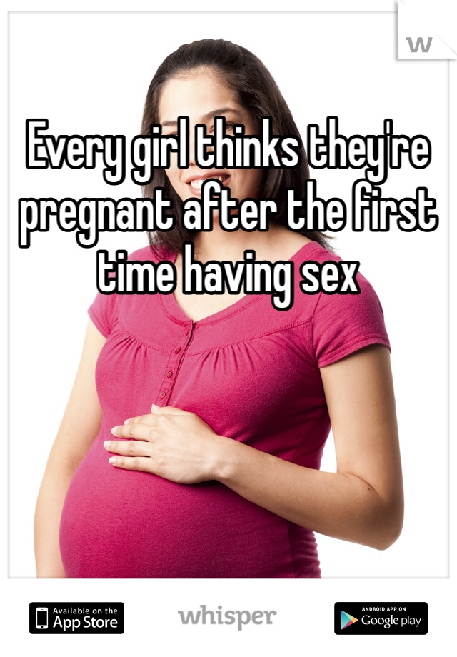 Every girl thinks they're pregnant after the first time having sex
