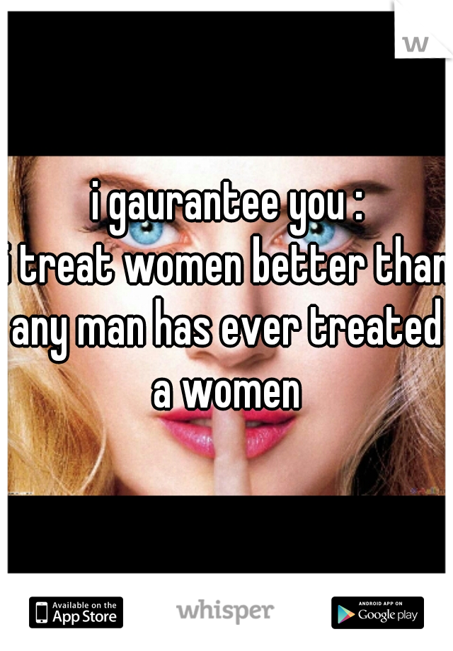 i gaurantee you :
i treat women better than
any man has ever treated a women 
