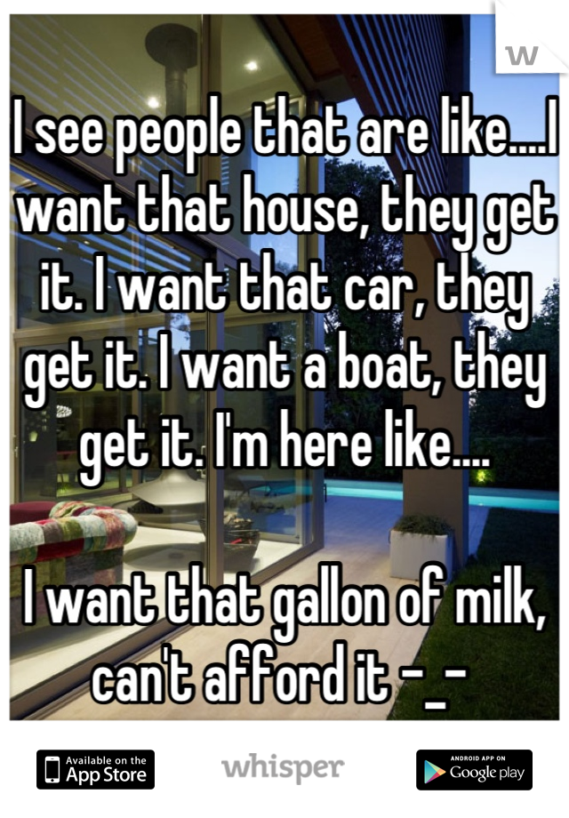 I see people that are like....I want that house, they get it. I want that car, they get it. I want a boat, they get it. I'm here like....

I want that gallon of milk, can't afford it -_- 