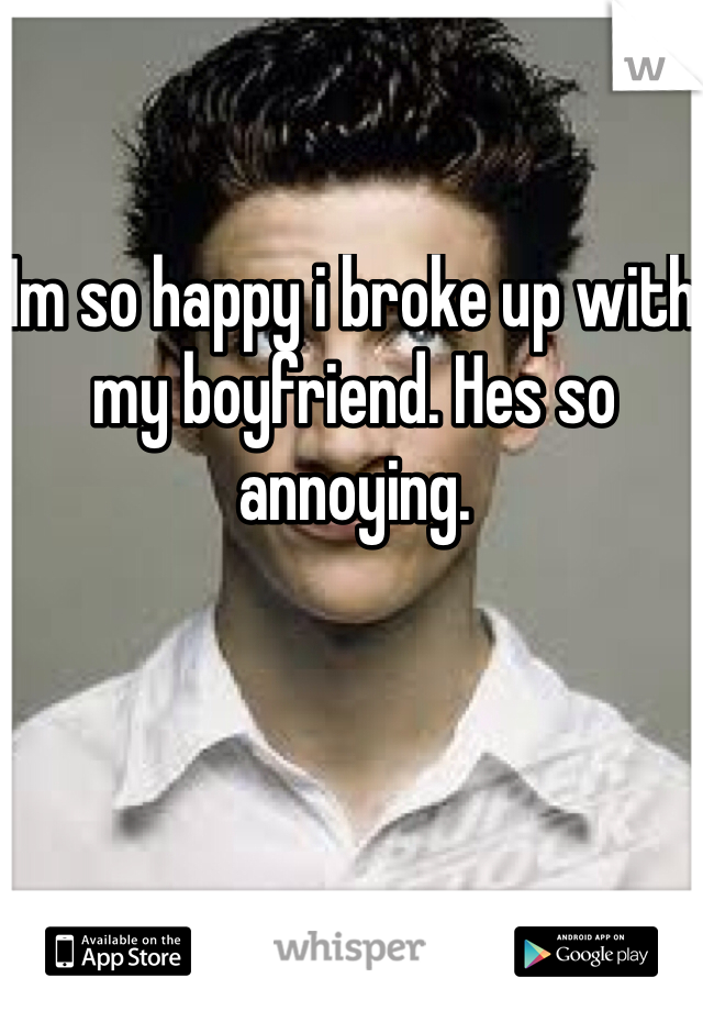 Im so happy i broke up with my boyfriend. Hes so annoying. 