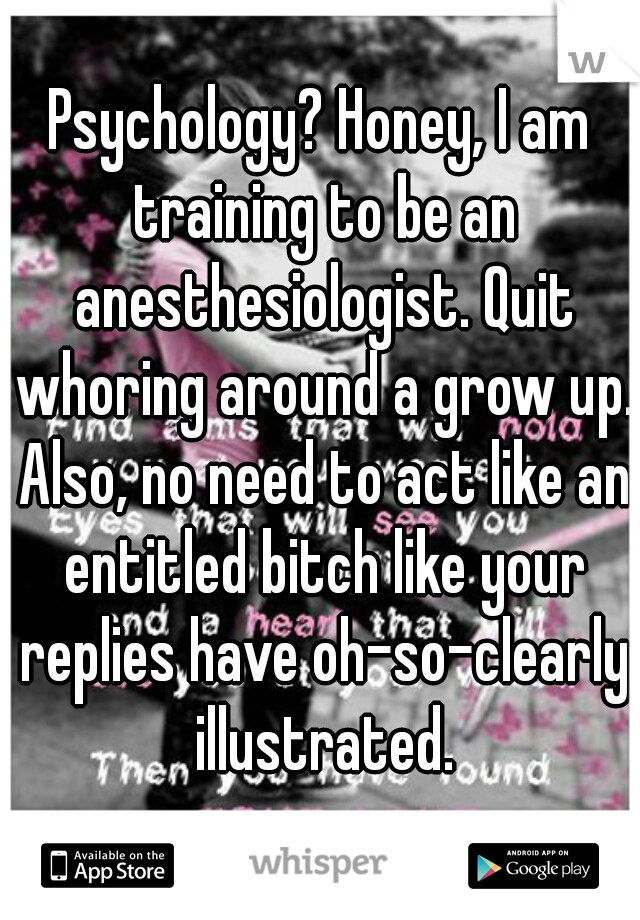 Psychology? Honey, I am training to be an anesthesiologist. Quit whoring around a grow up. Also, no need to act like an entitled bitch like your replies have oh-so-clearly illustrated.