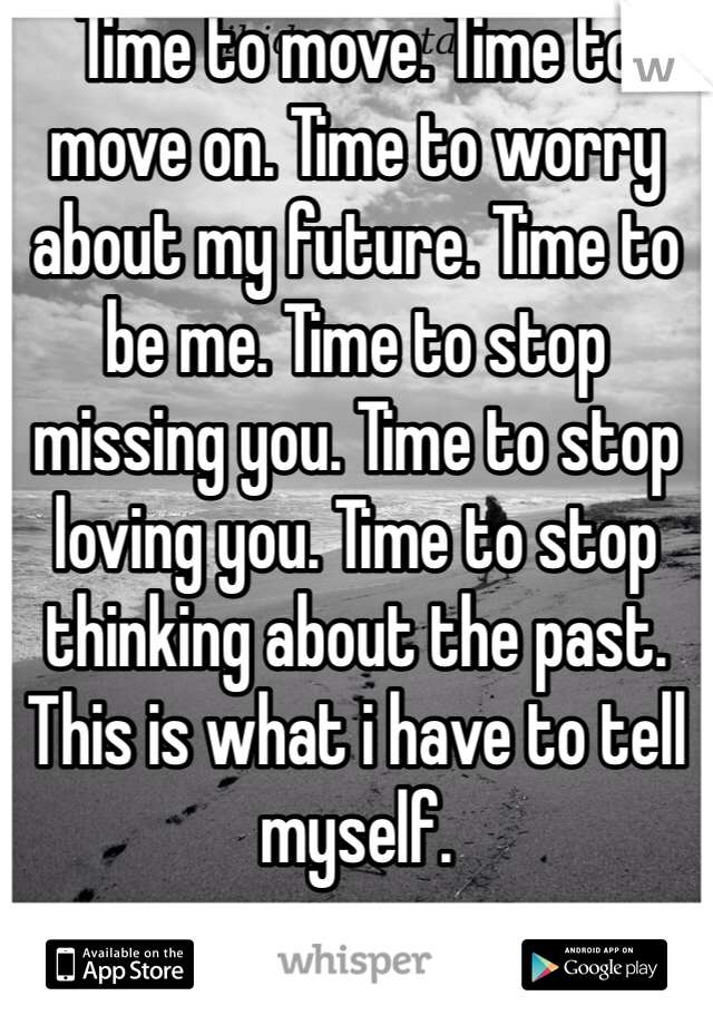 Time to move. Time to move on. Time to worry about my future. Time to be me. Time to stop missing you. Time to stop loving you. Time to stop thinking about the past. This is what i have to tell myself. 
