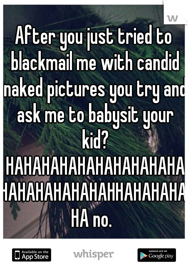 After you just tried to blackmail me with candid naked pictures you try and ask me to babysit your kid? HAHAHAHAHAHAHAHAHAHAHAHAHAHAHAHAHHAHAHAHAHA no. 