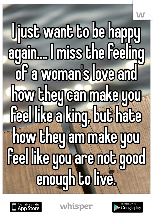 I just want to be happy again.... I miss the feeling of a woman's love and how they can make you feel like a king, but hate how they am make you feel like you are not good enough to live. 
