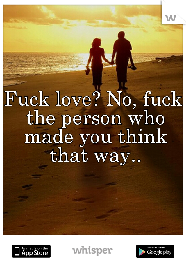 Fuck love? No, fuck the person who made you think that way..