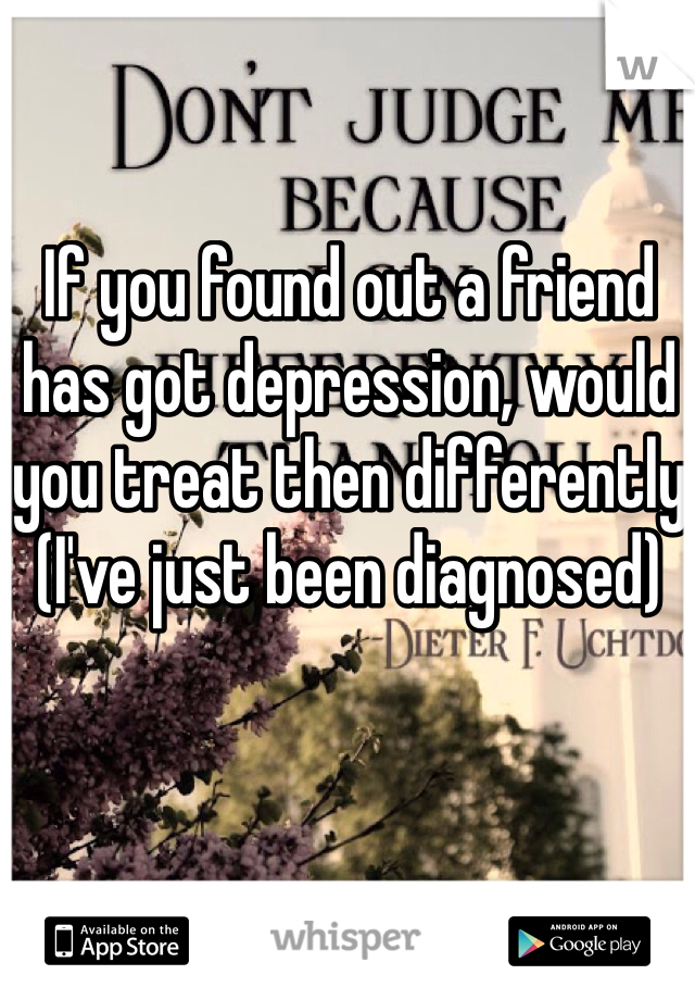 If you found out a friend has got depression, would you treat then differently (I've just been diagnosed) 