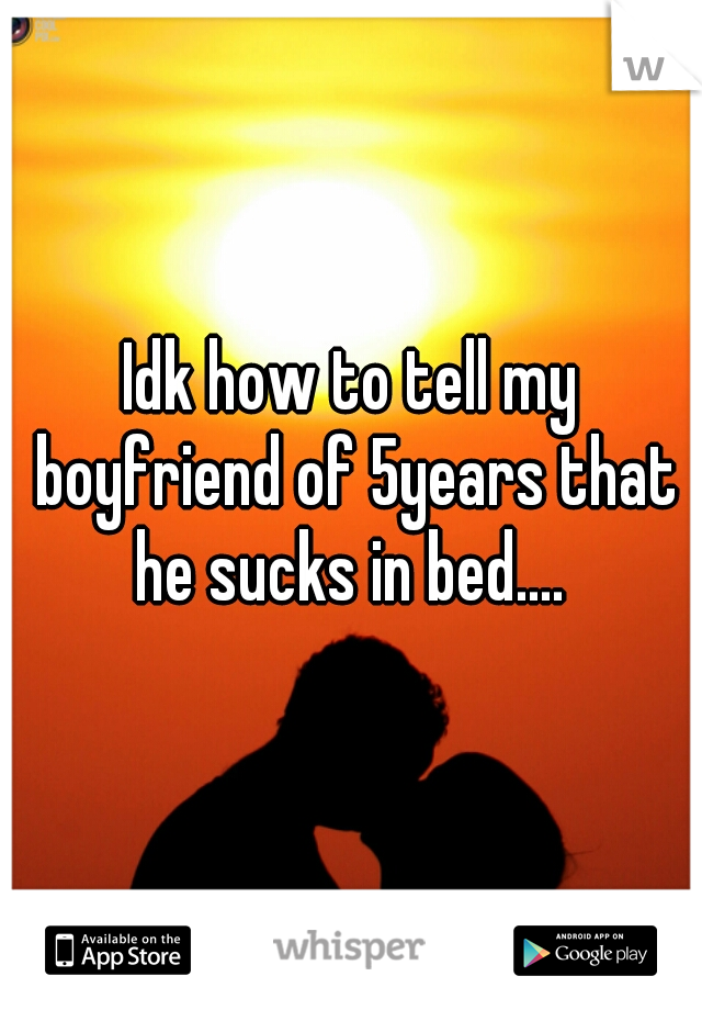 Idk how to tell my boyfriend of 5years that he sucks in bed.... 