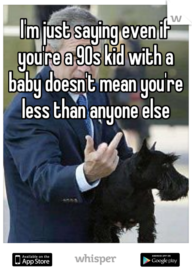 I'm just saying even if you're a 90s kid with a baby doesn't mean you're less than anyone else
