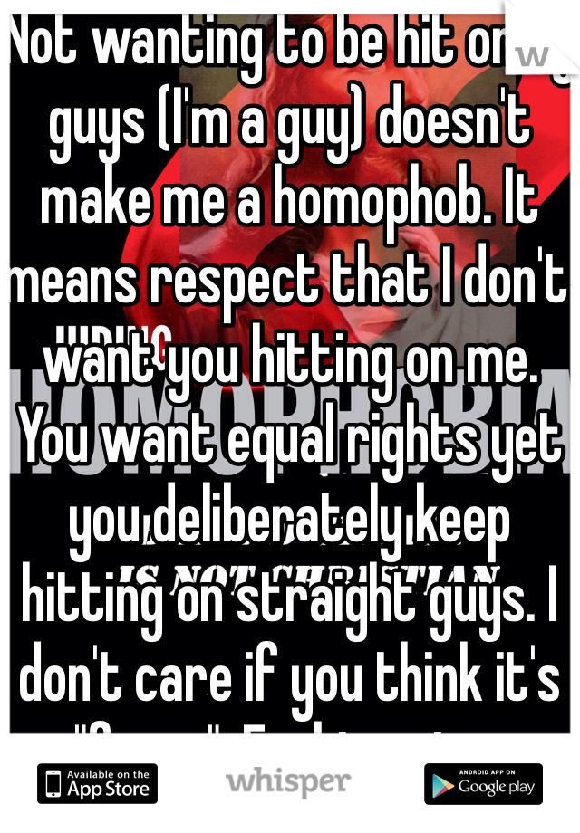 Not wanting to be hit on by guys (I'm a guy) doesn't make me a homophob. It means respect that I don't want you hitting on me. You want equal rights yet you deliberately keep hitting on straight guys. I don't care if you think it's "funny". Fucking stop