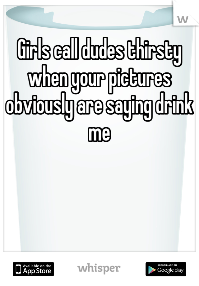 Girls call dudes thirsty when your pictures obviously are saying drink me 