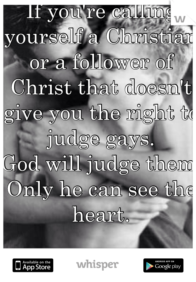 If you're calling yourself a Christian or a follower of Christ that doesn't give you the right to judge gays.
God will judge them,
Only he can see the heart.