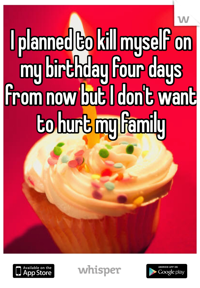 I planned to kill myself on my birthday four days from now but I don't want to hurt my family