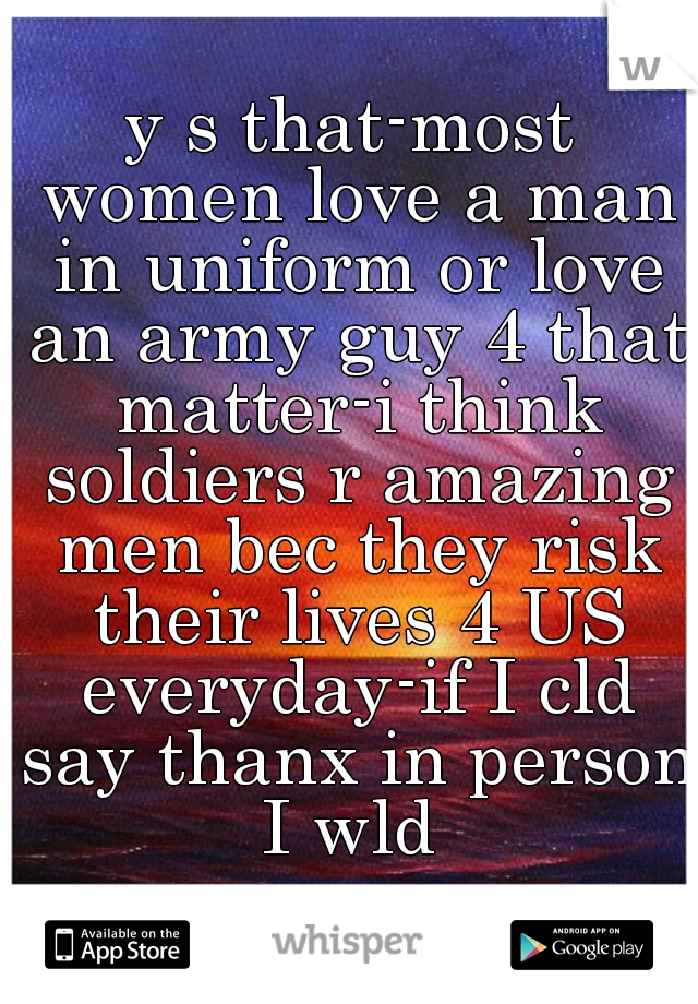 y s that-most women love a man in uniform or love an army guy 4 that matter-i think soldiers r amazing men bec they risk their lives 4 US everyday-if I cld say thanx in person I wld 