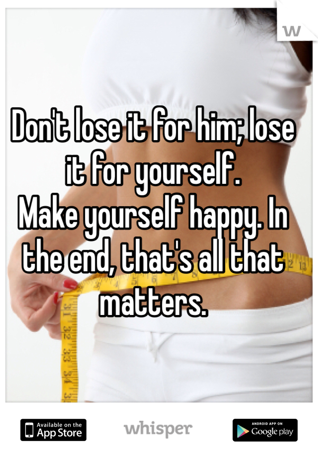 Don't lose it for him; lose it for yourself. 
Make yourself happy. In the end, that's all that matters. 