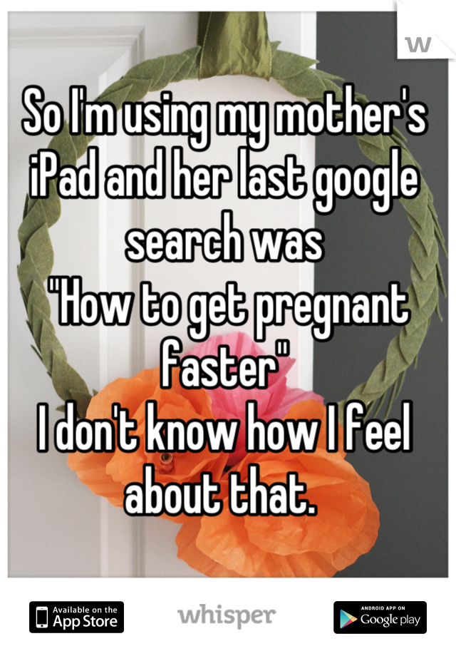 So I'm using my mother's iPad and her last google search was
 "How to get pregnant faster"
I don't know how I feel about that. 