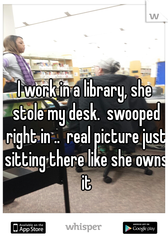 I work in a library, she stole my desk.  swooped right in ..  real picture just sitting there like she owns it