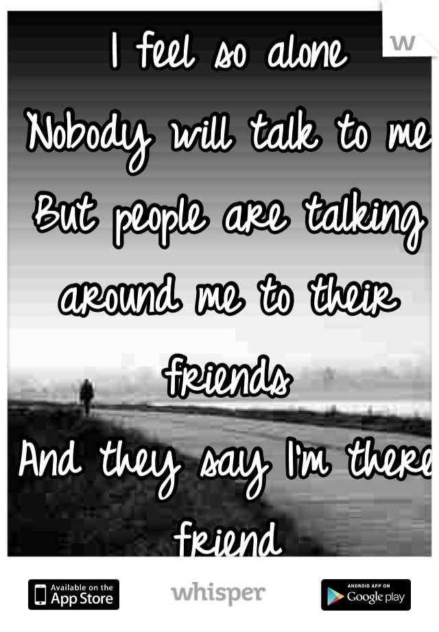 I feel so alone 
Nobody will talk to me 
But people are talking around me to their friends 
And they say I'm there friend 