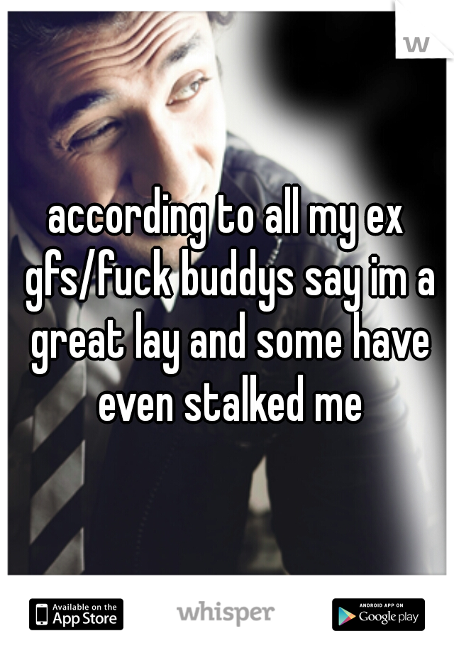 according to all my ex gfs/fuck buddys say im a great lay and some have even stalked me