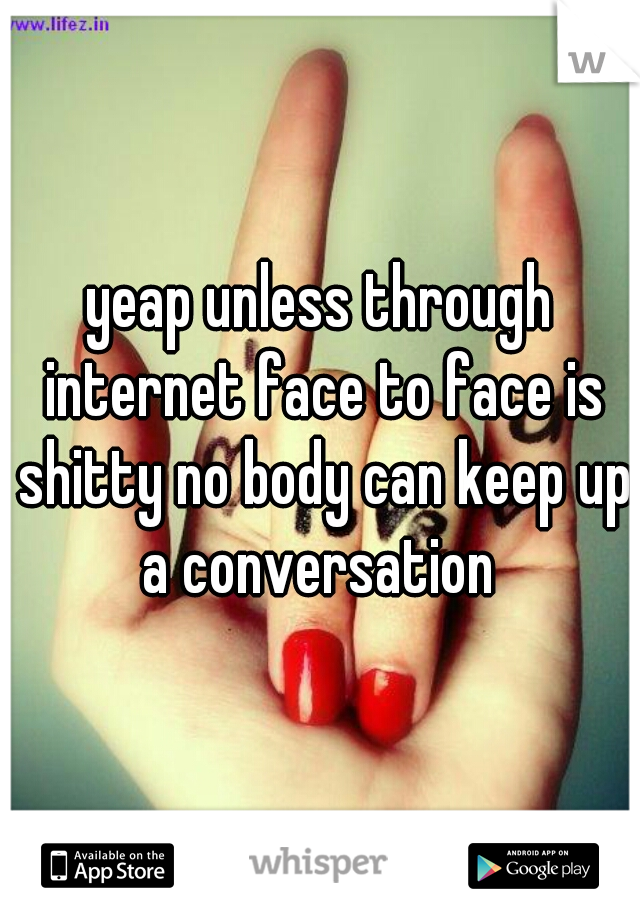 yeap unless through internet face to face is shitty no body can keep up a conversation 