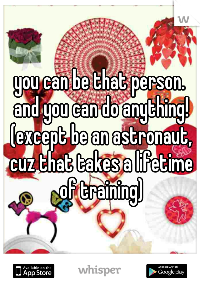 you can be that person. and you can do anything! (except be an astronaut, cuz that takes a lifetime of training)