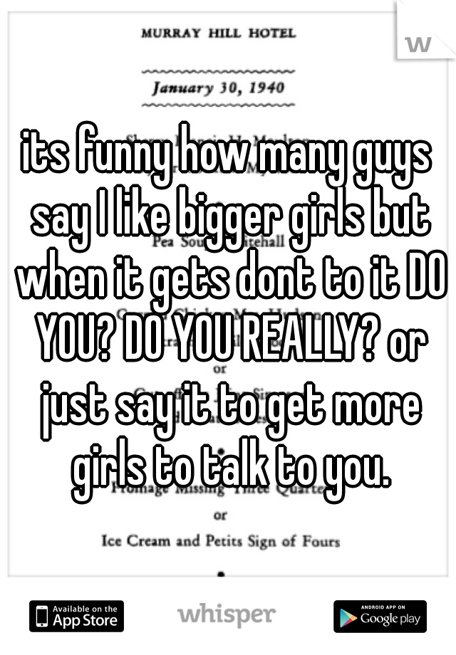 its funny how many guys say I like bigger girls but when it gets dont to it DO YOU? DO YOU REALLY? or just say it to get more girls to talk to you.