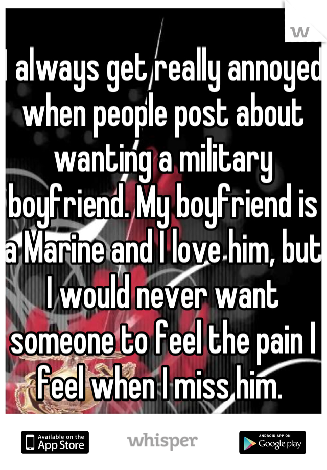 I always get really annoyed when people post about wanting a military boyfriend. My boyfriend is a Marine and I love him, but I would never want someone to feel the pain I feel when I miss him. 