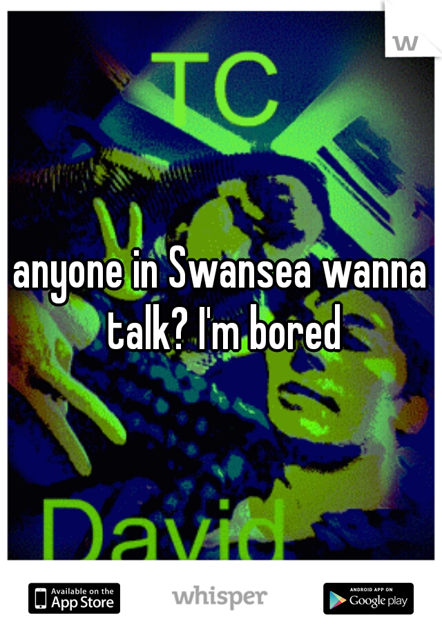 anyone in Swansea wanna talk? I'm bored