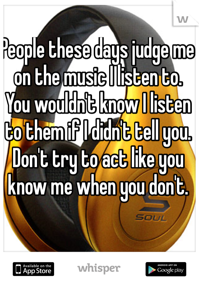 People these days judge me on the music I listen to.
You wouldn't know I listen to them if I didn't tell you. 
Don't try to act like you know me when you don't.