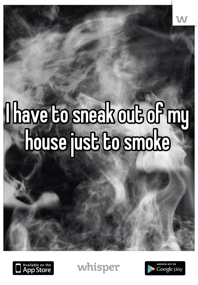 I have to sneak out of my house just to smoke 